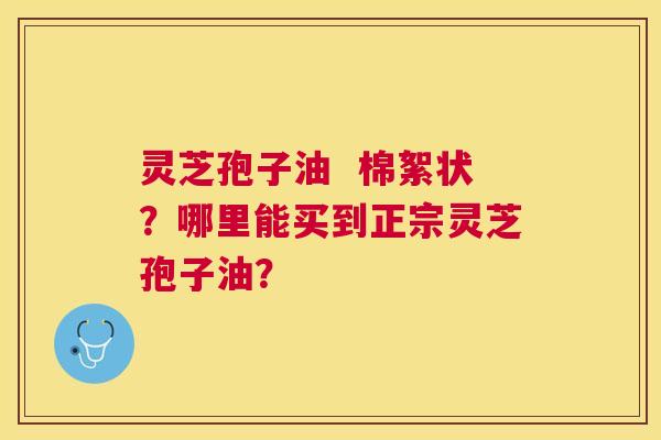 灵芝孢子油  棉絮状？哪里能买到正宗灵芝孢子油？