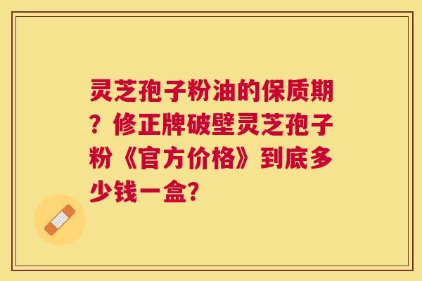 灵芝孢子粉油的保质期?修正牌破壁灵芝孢子粉《官方价格》到底多少钱一盒? 灵芝孢子粉油的保质期?修正牌破壁灵芝孢子粉《官方价格》到底多少钱一盒?