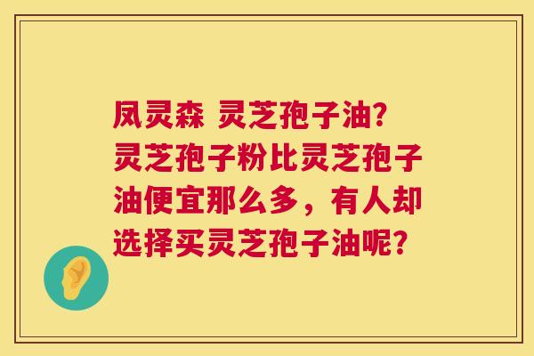 凤灵森 灵芝孢子油？灵芝孢子粉比灵芝孢子油便宜那么多，有人却选择买灵芝孢子油呢？