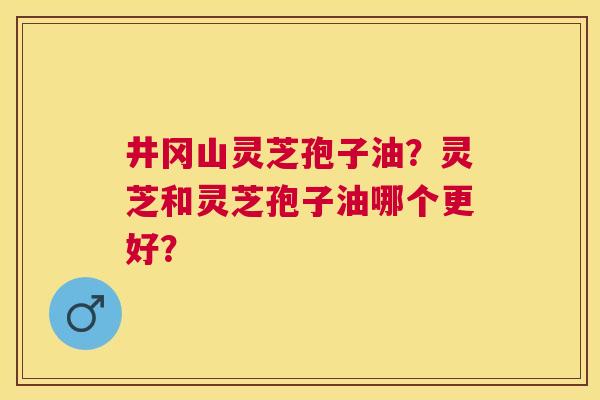 井冈山灵芝孢子油?灵芝和灵芝孢子油哪个更好? 井冈山灵芝孢子油?灵芝和灵芝孢子油哪个更好?