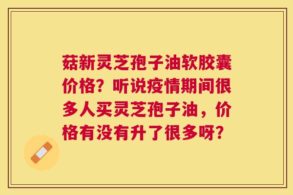 菇新灵芝孢子油软胶囊价格?听说疫情期间很多人买灵芝孢子油,价格有没有升了很多呀? 菇新灵芝孢子油软胶囊价格?听说疫情期间很多人买灵芝孢子油,价格有没有升了很多呀?