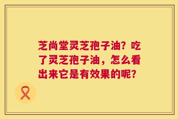 芝尚堂灵芝孢子油?吃了灵芝孢子油,怎么看出来它是有效果的呢? 芝尚堂灵芝孢子油?吃了灵芝孢子油,怎么看出来它是有效果的呢?
