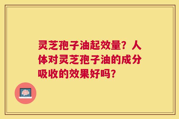 灵芝孢子油起效量?人体对灵芝孢子油的成分吸收的效果好吗? 灵芝孢子油起效量?人体对灵芝孢子油的成分吸收的效果好吗?