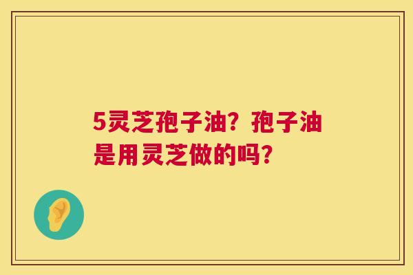 5灵芝孢子油?孢子油是用灵芝做的吗? 5灵芝孢子油?孢子油是用灵芝做的吗?