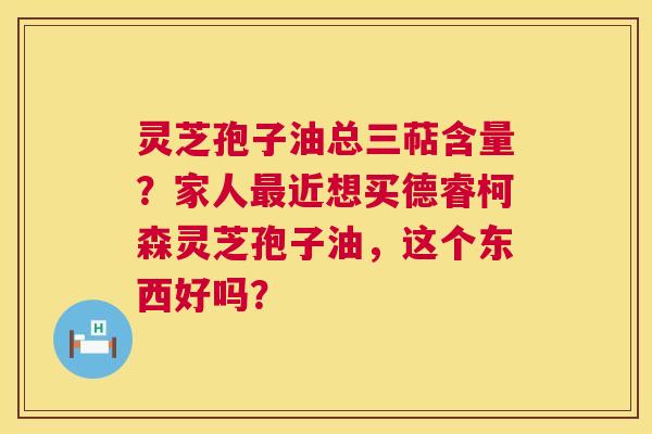 灵芝孢子油总三萜含量?家人近想买德睿柯森灵芝孢子油,这个东西好吗? 灵芝孢子油总三萜含量?家人近想买德睿柯森灵芝孢子油,这个东西好吗?