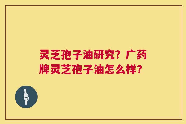 灵芝孢子油研究?广药牌灵芝孢子油怎么样? 灵芝孢子油研究?广药牌灵芝孢子油怎么样?