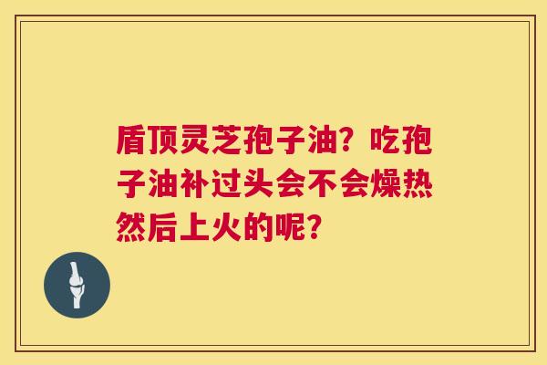 盾顶灵芝孢子油?吃孢子油补过头会不会燥热然后上火的呢? 盾顶灵芝孢子油?吃孢子油补过头会不会燥热然后上火的呢?