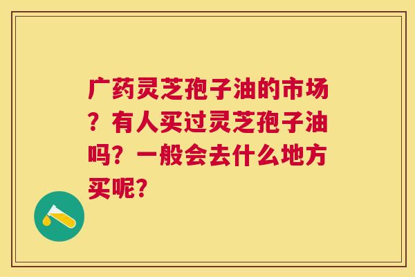 广药灵芝孢子油的市场？有人买过灵芝孢子油吗？一般会去什么地方买呢？