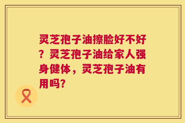 灵芝孢子油擦脸好不好?灵芝孢子油给家人强身健体,灵芝孢子油有用吗? 灵芝孢子油擦脸好不好?灵芝孢子油给家人强身健体,灵芝孢子油有用吗?