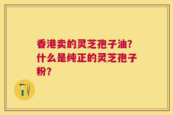 香港卖的灵芝孢子油?什么是纯正的灵芝孢子粉? 香港卖的灵芝孢子油?什么是纯正的灵芝孢子粉?