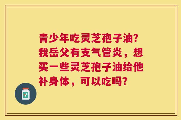 青少年吃灵芝孢子油?我岳父有,想买一些灵芝孢子油给他补身体,可以吃吗? 青少年吃灵芝孢子油?我岳父有,想买一些灵芝孢子油给他补身体,可以吃吗?