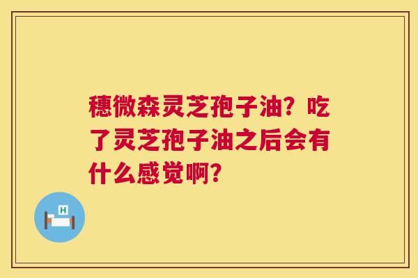 穗微森灵芝孢子油?吃了灵芝孢子油之后会有什么感觉啊? 穗微森灵芝孢子油?吃了灵芝孢子油之后会有什么感觉啊?