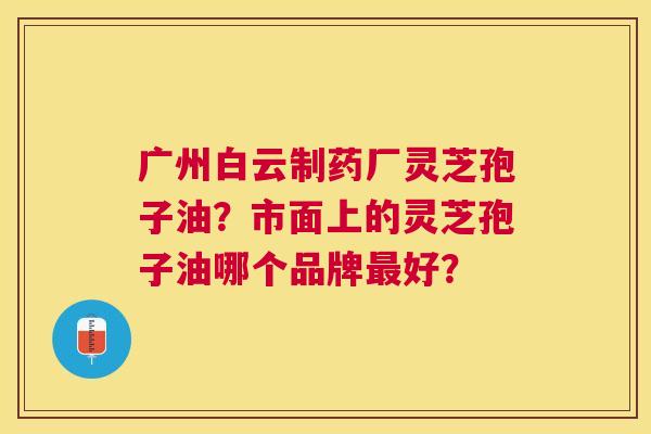 广州白云制药厂灵芝孢子油?市面上的灵芝孢子油哪个品牌好? 广州白云制药厂灵芝孢子油?市面上的灵芝孢子油哪个品牌好?