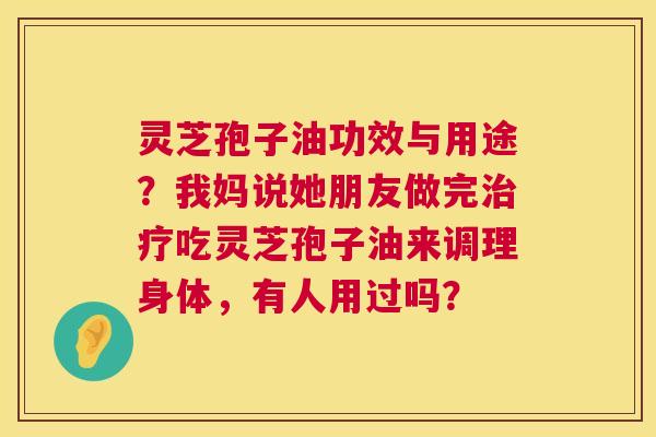 灵芝孢子油功效与用途?我妈说她朋友做完吃灵芝孢子油来调理身体,有人用过吗? 灵芝孢子油功效与用途?我妈说她朋友做完吃灵芝孢子油来调理身体,有人用过吗?