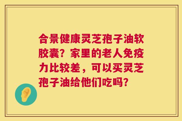 合景健康灵芝孢子油软胶囊?家里的老人免疫力比较差,可以买灵芝孢子油给他们吃吗? 合景健康灵芝孢子油软胶囊?家里的老人免疫力比较差,可以买灵芝孢子油给他们吃吗?