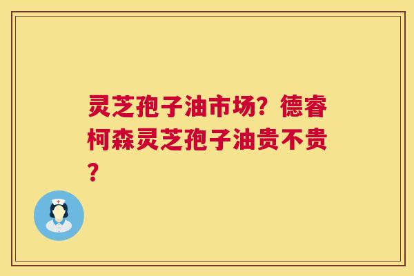 灵芝孢子油市场？德睿柯森灵芝孢子油贵不贵？