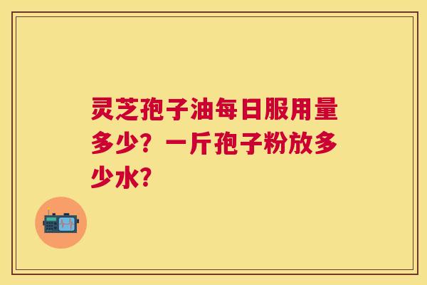 灵芝孢子油每日服用量多少?一斤孢子粉放多少水? 灵芝孢子油每日服用量多少?一斤孢子粉放多少水?