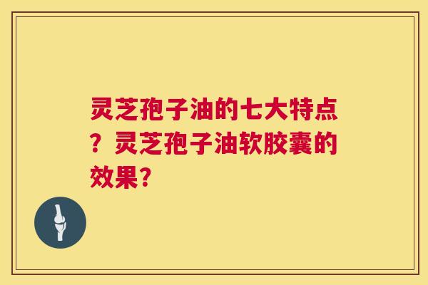 灵芝孢子油的七大特点？灵芝孢子油软胶囊的效果？