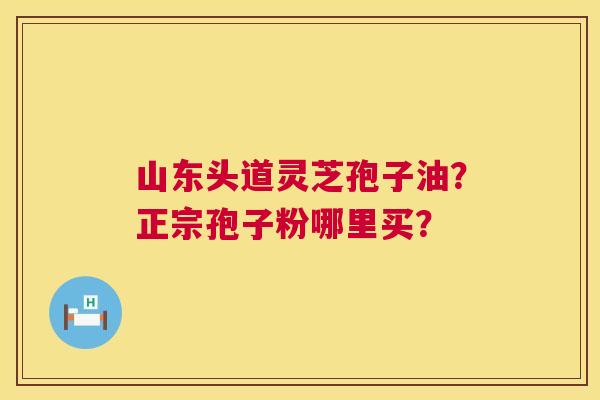 山东头道灵芝孢子油?正宗孢子粉哪里买? 山东头道灵芝孢子油?正宗孢子粉哪里买?