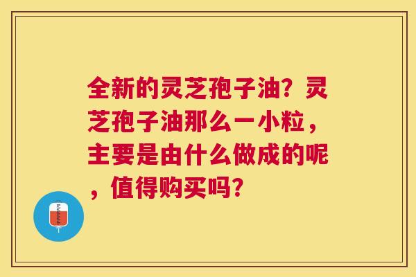 全新的灵芝孢子油？灵芝孢子油那么一小粒，主要是由什么做成的呢，值得购买吗？