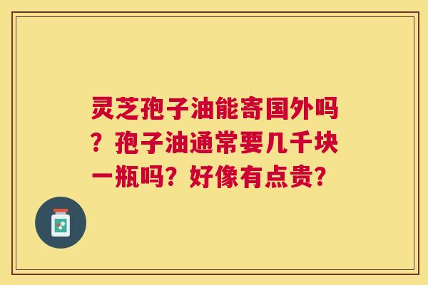灵芝孢子油能寄国外吗?孢子油通常要几千块一瓶吗?好像有点贵? 灵芝孢子油能寄国外吗?孢子油通常要几千块一瓶吗?好像有点贵?