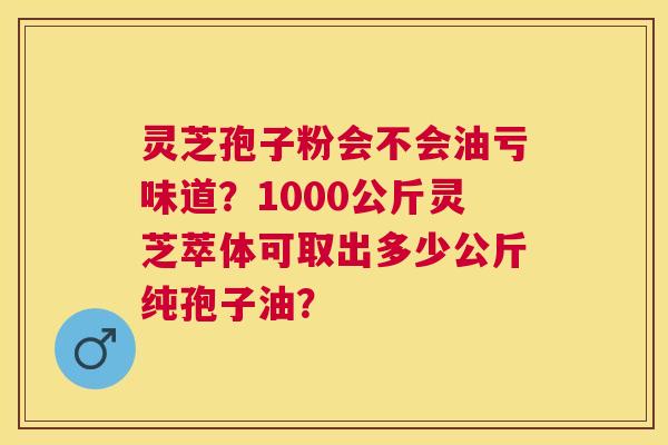 灵芝孢子粉会不会油亏味道?1000公斤灵芝萃体可取出多少公斤纯孢子油? 灵芝孢子粉会不会油亏味道?1000公斤灵芝萃体可取出多少公斤纯孢子油?