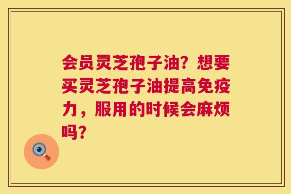 会员灵芝孢子油?想要买灵芝孢子油提高免疫力,服用的时候会麻烦吗? 会员灵芝孢子油?想要买灵芝孢子油提高免疫力,服用的时候会麻烦吗?