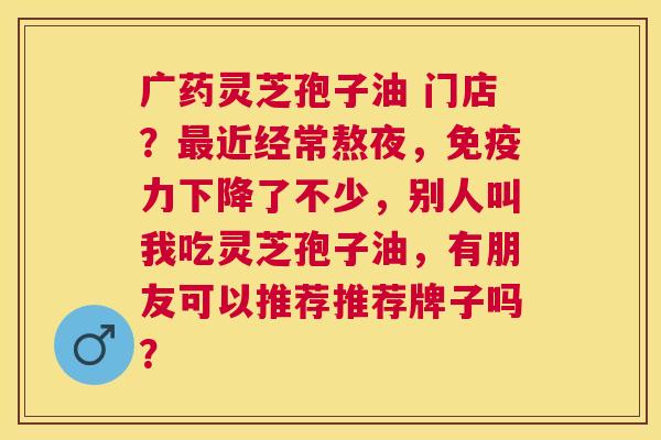 广药灵芝孢子油 门店？近经常熬夜，免疫力下降了不少，别人叫我吃灵芝孢子油，有朋友可以推荐推荐牌子吗？