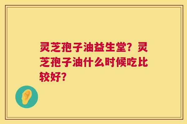 灵芝孢子油益生堂?灵芝孢子油什么时候吃比较好? 灵芝孢子油益生堂?灵芝孢子油什么时候吃比较好?