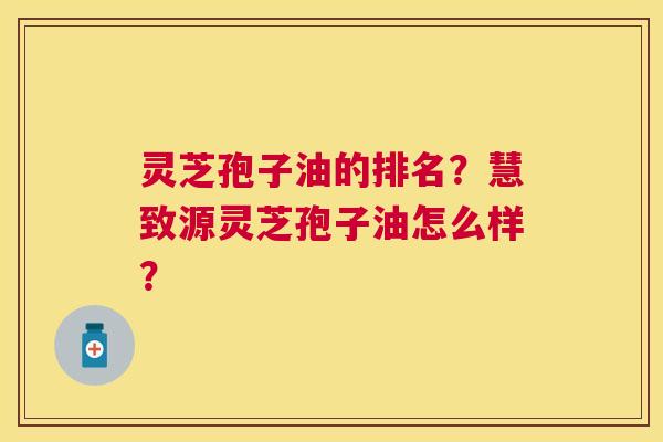 灵芝孢子油的排名?慧致源灵芝孢子油怎么样? 灵芝孢子油的排名?慧致源灵芝孢子油怎么样?