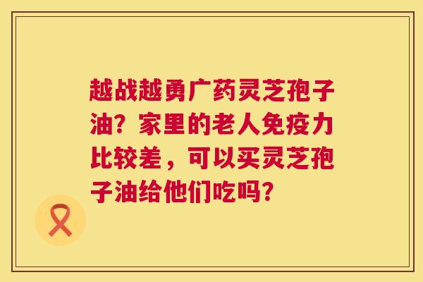 越战越勇广药灵芝孢子油?家里的老人免疫力比较差,可以买灵芝孢子油给他们吃吗? 越战越勇广药灵芝孢子油?家里的老人免疫力比较差,可以买灵芝孢子油给他们吃吗?