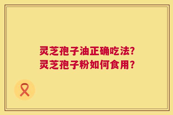 灵芝孢子油正确吃法?灵芝孢子粉如何食用? 灵芝孢子油正确吃法?灵芝孢子粉如何食用?