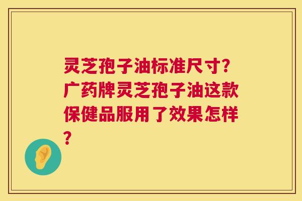 灵芝孢子油标准尺寸?广药牌灵芝孢子油这款保健品服用了效果怎样? 灵芝孢子油标准尺寸?广药牌灵芝孢子油这款保健品服用了效果怎样?