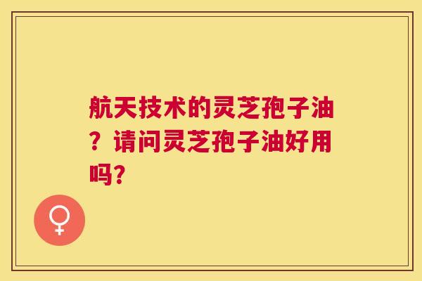 航天技术的灵芝孢子油?请问灵芝孢子油好用吗? 航天技术的灵芝孢子油?请问灵芝孢子油好用吗?
