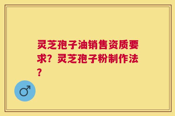 灵芝孢子油销售资质要求？灵芝孢子粉制作法？