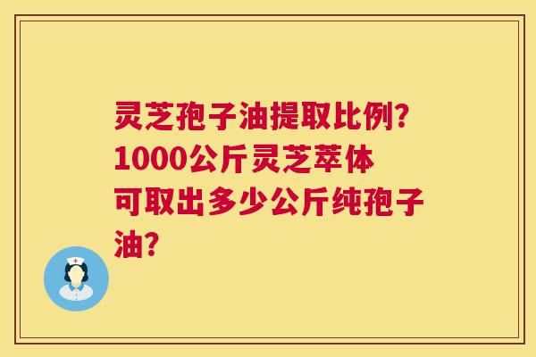 灵芝孢子油提取比例?1000公斤灵芝萃体可取出多少公斤纯孢子油? 灵芝孢子油提取比例?1000公斤灵芝萃体可取出多少公斤纯孢子油?
