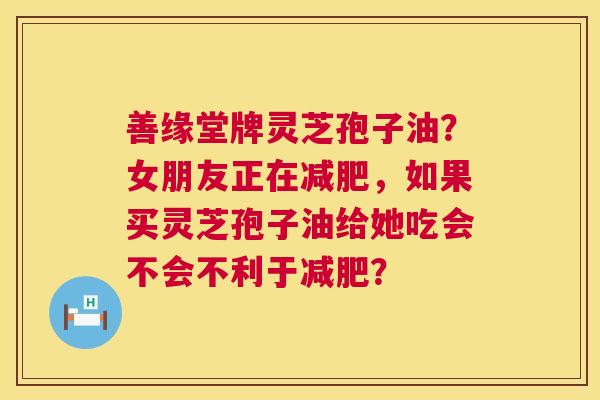 善缘堂牌灵芝孢子油？女朋友正在，如果买灵芝孢子油给她吃会不会不利于？