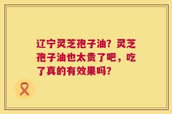 辽宁灵芝孢子油?灵芝孢子油也太贵了吧,吃了真的有效果吗? 辽宁灵芝孢子油?灵芝孢子油也太贵了吧,吃了真的有效果吗?