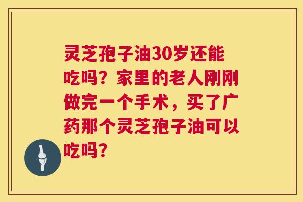 灵芝孢子油30岁还能吃吗?家里的老人刚刚做完一个手术,买了广药那个灵芝孢子油可以吃吗? 灵芝孢子油30岁还能吃吗?家里的老人刚刚做完一个手术,买了广药那个灵芝孢子油可以吃吗?