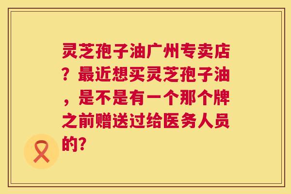 灵芝孢子油广州专卖店?近想买灵芝孢子油,是不是有一个那个牌之前赠送过给医务人员的? 灵芝孢子油广州专卖店?近想买灵芝孢子油,是不是有一个那个牌之前赠送过给医务人员的?
