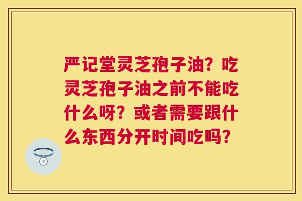 严记堂灵芝孢子油?吃灵芝孢子油之前不能吃什么呀?或者需要跟什么东西分开时间吃吗? 严记堂灵芝孢子油?吃灵芝孢子油之前不能吃什么呀?或者需要跟什么东西分开时间吃吗?