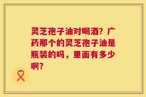 灵芝孢子油对喝酒?广药那个的灵芝孢子油是瓶装的吗,里面有多少啊? 灵芝孢子油对喝酒?广药那个的灵芝孢子油是瓶装的吗,里面有多少啊?