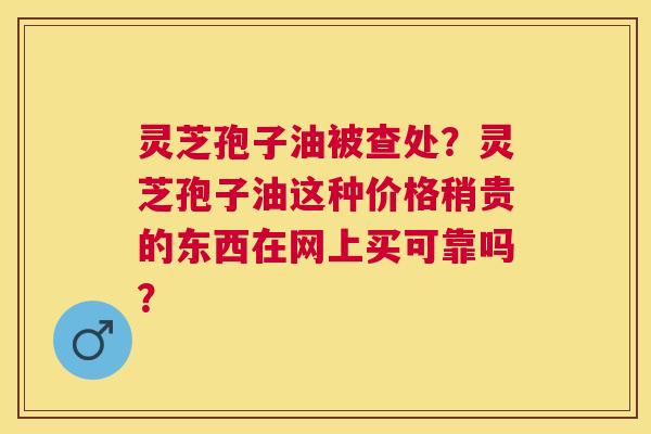 灵芝孢子油被查处?灵芝孢子油这种价格稍贵的东西在网上买可靠吗? 灵芝孢子油被查处?灵芝孢子油这种价格稍贵的东西在网上买可靠吗?