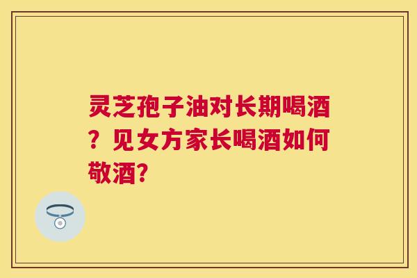 灵芝孢子油对长期喝酒?见女方家长喝酒如何敬酒? 灵芝孢子油对长期喝酒?见女方家长喝酒如何敬酒?