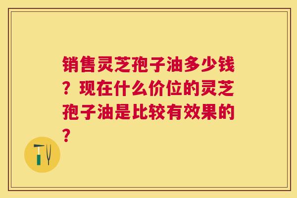销售灵芝孢子油多少钱?现在什么价位的灵芝孢子油是比较有效果的? 销售灵芝孢子油多少钱?现在什么价位的灵芝孢子油是比较有效果的?