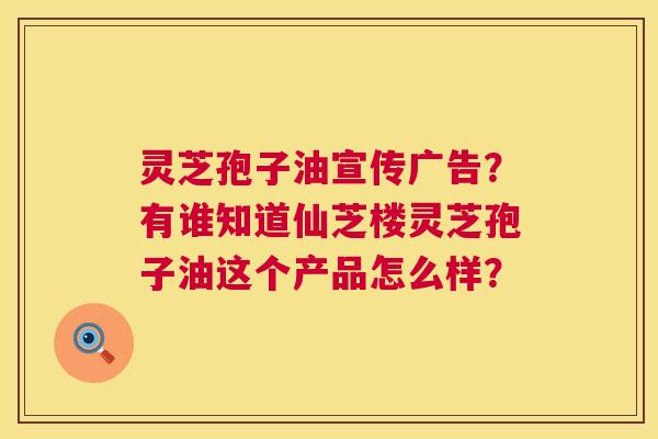 灵芝孢子油宣传广告?有谁知道仙芝楼灵芝孢子油这个产品怎么样? 灵芝孢子油宣传广告?有谁知道仙芝楼灵芝孢子油这个产品怎么样?