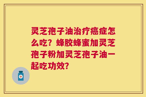 灵芝孢子油症怎么吃?蜂胶蜂蜜加灵芝孢子粉加灵芝孢子油一起吃功效? 灵芝孢子油症怎么吃?蜂胶蜂蜜加灵芝孢子粉加灵芝孢子油一起吃功效?