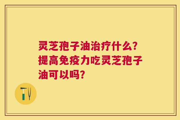 灵芝孢子油什么?提高免疫力吃灵芝孢子油可以吗? 灵芝孢子油什么?提高免疫力吃灵芝孢子油可以吗?