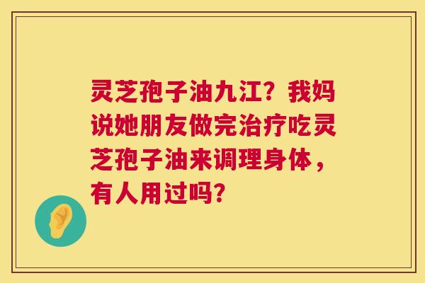 灵芝孢子油九江?我妈说她朋友做完吃灵芝孢子油来调理身体,有人用过吗? 灵芝孢子油九江?我妈说她朋友做完吃灵芝孢子油来调理身体,有人用过吗?