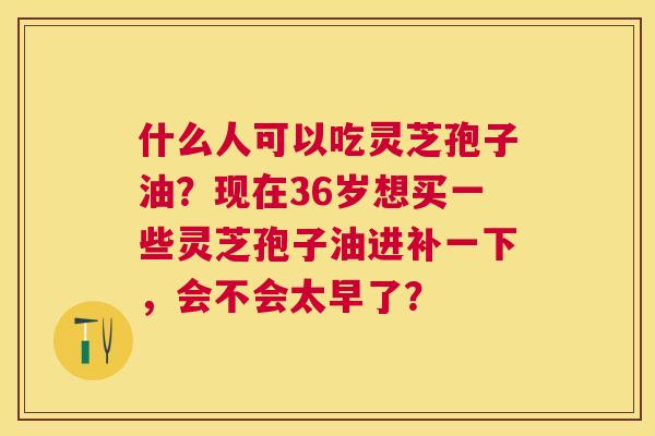 什么人可以吃灵芝孢子油?现在36岁想买一些灵芝孢子油进补一下,会不会太早了? 什么人可以吃灵芝孢子油?现在36岁想买一些灵芝孢子油进补一下,会不会太早了?